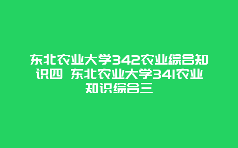 东北农业大学342农业综合知识四 东北农业大学341农业知识综合三