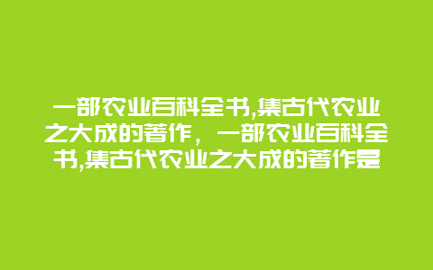 一部农业百科全书,集古代农业之大成的著作，一部农业百科全书,集古代农业之大成的著作是