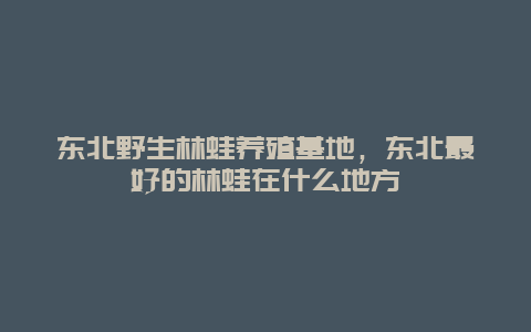 东北野生林蛙养殖基地，东北最好的林蛙在什么地方