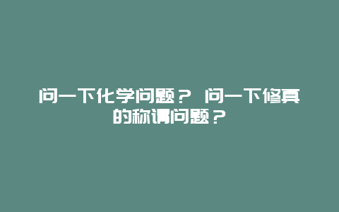 问一下化学问题？ 问一下修真的称谓问题？