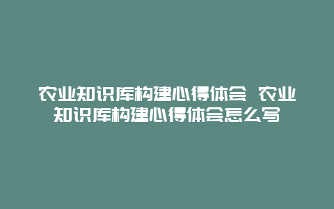 农业知识库构建心得体会 农业知识库构建心得体会怎么写