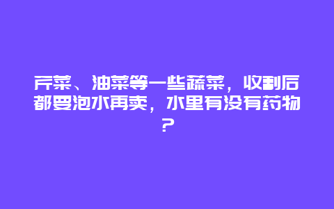 芹菜、油菜等一些蔬菜，收割后都要泡水再卖，水里有没有药物？