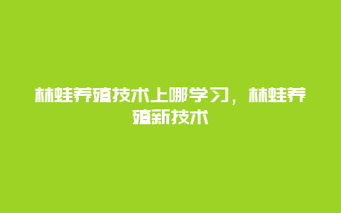 林蛙养殖技术上哪学习，林蛙养殖新技术