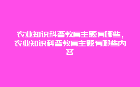 农业知识科普教育主题有哪些，农业知识科普教育主题有哪些内容