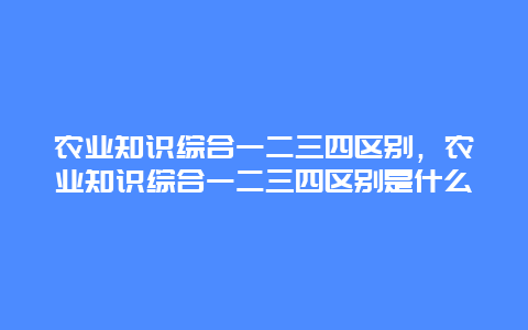 农业知识综合一二三四区别，农业知识综合一二三四区别是什么