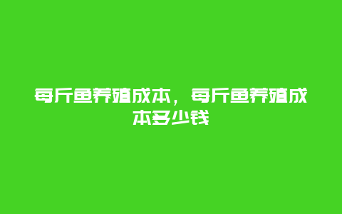 每斤鱼养殖成本，每斤鱼养殖成本多少钱