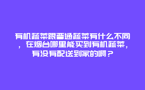 有机蔬菜跟普通蔬菜有什么不同，在烟台哪里能买到有机蔬菜，有没有配送到家的啊？