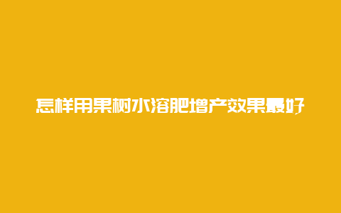 怎样用果树水溶肥增产效果最好