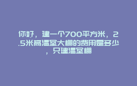 你好，建一个700平方米，2.5米高温室大棚的费用是多少，只建温室棚