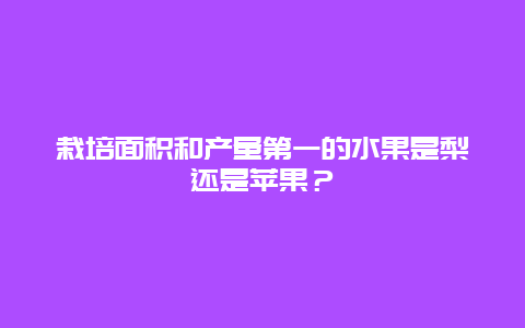 栽培面积和产量第一的水果是梨还是苹果？