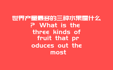 世界产量最多的三种水果是什么？ What is the three kinds of fruit that produces out the most