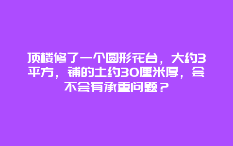 顶楼修了一个圆形花台，大约3平方，铺的土约30厘米厚，会不会有承重问题？