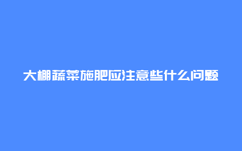 大棚蔬菜施肥应注意些什么问题