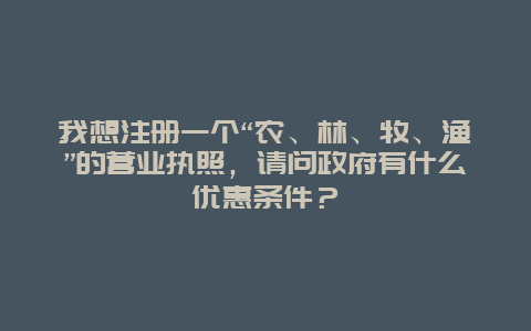 我想注册一个“农、林、牧、渔”的营业执照，请问政府有什么优惠条件？