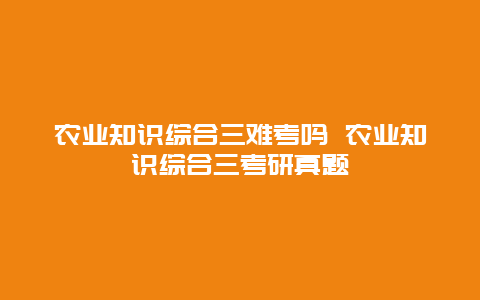 农业知识综合三难考吗 农业知识综合三考研真题