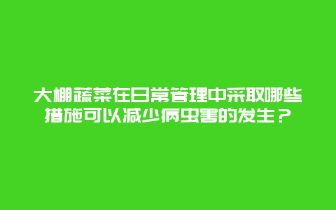 大棚蔬菜在日常管理中采取哪些措施可以减少病虫害的发生？