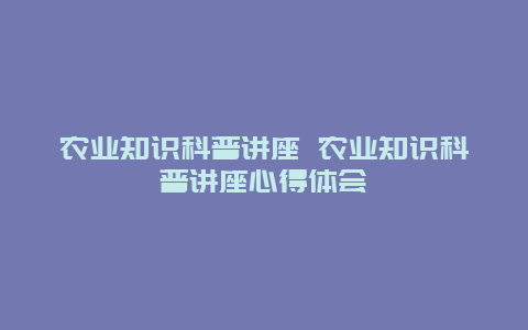 农业知识科普讲座 农业知识科普讲座心得体会