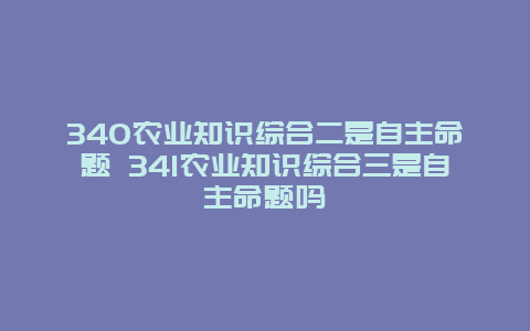 340农业知识综合二是自主命题 341农业知识综合三是自主命题吗