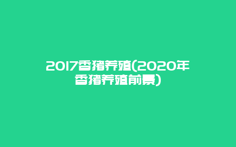 2017香猪养殖(2020年香猪养殖前景)