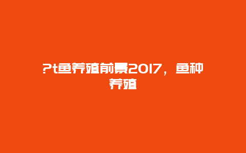 ?t鱼养殖前景2017，鱼种养殖