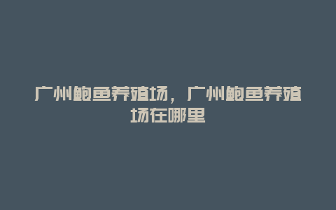 广州鲍鱼养殖场，广州鲍鱼养殖场在哪里