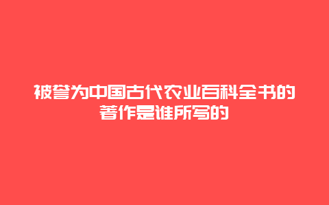 被誉为中国古代农业百科全书的著作是谁所写的