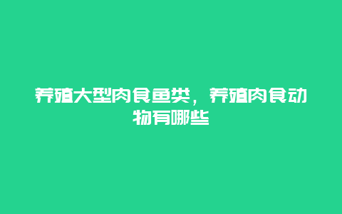 养殖大型肉食鱼类，养殖肉食动物有哪些