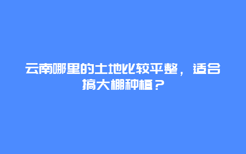 云南哪里的土地比较平整，适合搞大棚种植？