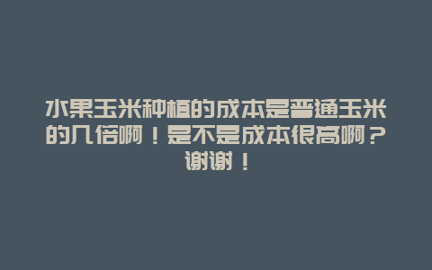 水果玉米种植的成本是普通玉米的几倍啊！是不是成本很高啊？谢谢！