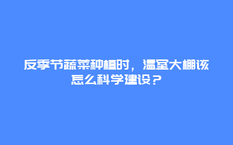 反季节蔬菜种植时，温室大棚该怎么科学建设？