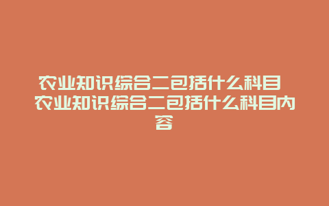 农业知识综合二包括什么科目 农业知识综合二包括什么科目内容