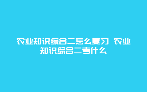 农业知识综合二怎么复习 农业知识综合二考什么