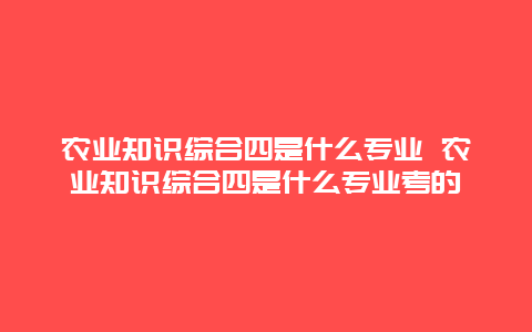 农业知识综合四是什么专业 农业知识综合四是什么专业考的