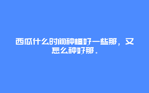 西瓜什么时间种植好一些那，又怎么种好那。