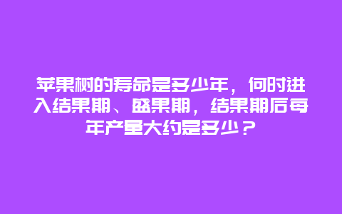 苹果树的寿命是多少年，何时进入结果期、盛果期，结果期后每年产量大约是多少？