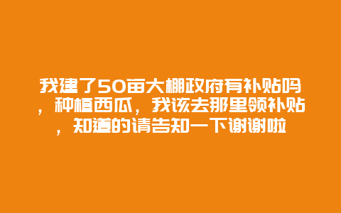 我建了50亩大棚政府有补贴吗，种植西瓜，我该去那里领补贴，知道的请告知一下谢谢啦