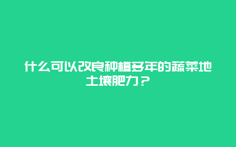 什么可以改良种植多年的蔬菜地土壤肥力？