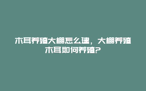 木耳养殖大棚怎么建，大棚养殖木耳如何养殖?