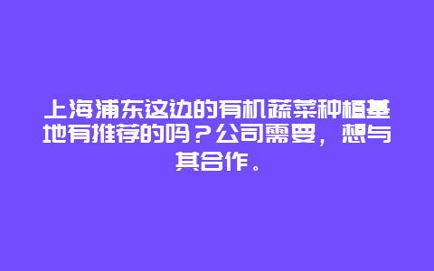 上海浦东这边的有机蔬菜种植基地有推荐的吗？公司需要，想与其合作。