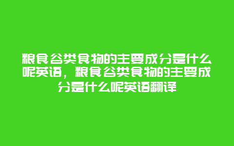 粮食谷类食物的主要成分是什么呢英语，粮食谷类食物的主要成分是什么呢英语翻译