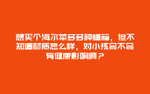 想买个海尔菜多多种植箱，但不知道材质怎么样，对小孩会不会有健康影响啊？