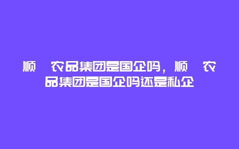 顺鑫农品集团是国企吗，顺鑫农品集团是国企吗还是私企