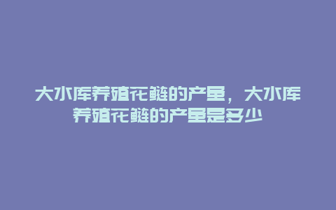 大水库养殖花鲢的产量，大水库养殖花鲢的产量是多少