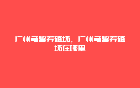 广州龟鳖养殖场，广州龟鳖养殖场在哪里