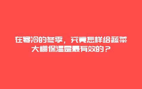 在寒冷的冬季，究竟怎样给蔬菜大棚保温是最有效的？