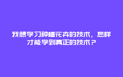 我想学习种植花卉的技术，怎样才能学到真正的技术？