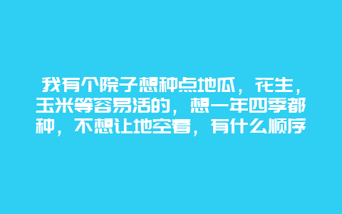 我有个院子想种点地瓜，花生，玉米等容易活的，想一年四季都种，不想让地空着，有什么顺序