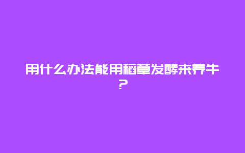 用什么办法能用稻草发酵来养牛？