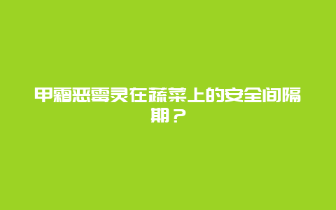 甲霜恶霉灵在蔬菜上的安全间隔期？_http://www.zhongzhihu.com_农业百科_第1张