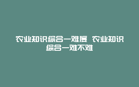 农业知识综合一难度 农业知识综合一难不难